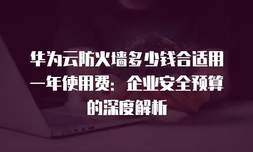 华为云防火墙多少钱合适用一年使用费：企业安全预算的深度解析