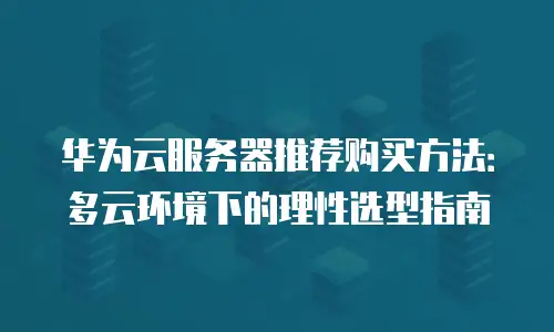 华为云服务器推荐购买方法：多云环境下的理性选型指南
