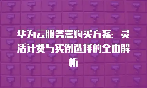 华为云服务器购买方案：灵活计费与实例选择的全面解析