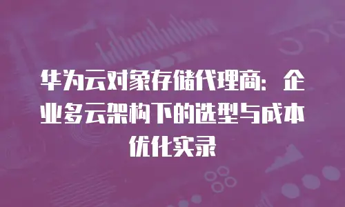 华为云对象存储代理商：企业多云架构下的选型与成本优化实录