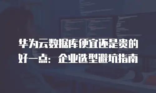 华为云数据库便宜还是贵的好一点：企业选型避坑指南