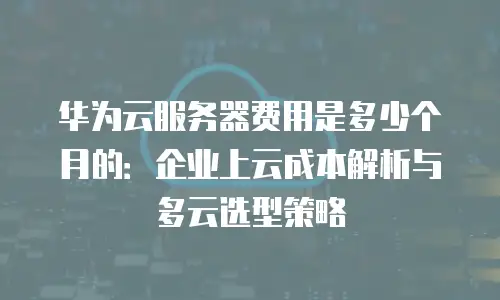 华为云服务器费用是多少个月的：企业上云成本解析与多云选型策略