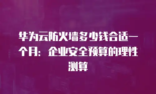 华为云防火墙多少钱合适一个月：企业安全预算的理性测算