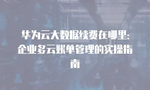 华为云大数据续费在哪里：企业多云账单管理的实操指南
