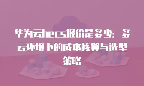 华为云hecs报价是多少：多云环境下的成本核算与选型策略