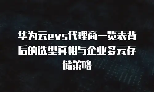 华为云evs代理商一览表背后的选型真相与企业多云存储策略