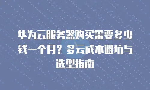 华为云服务器购买需要多少钱一个月？多云成本避坑与选型指南