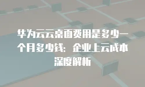 华为云云桌面费用是多少一个月多少钱：企业上云成本深度解析