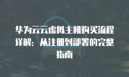 华为云云虚拟主机购买流程详解：从注册到部署的完整指南