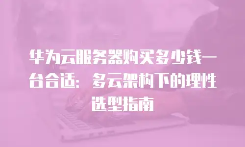 华为云服务器购买多少钱一台合适：多云架构下的理性选型指南