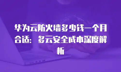 华为云防火墙多少钱一个月合适：多云安全成本深度解析