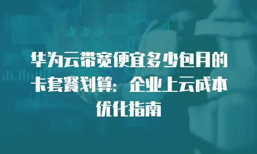 华为云带宽便宜多少包月的卡套餐划算：企业上云成本优化指南