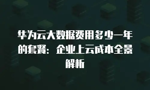 华为云大数据费用多少一年的套餐：企业上云成本全景解析