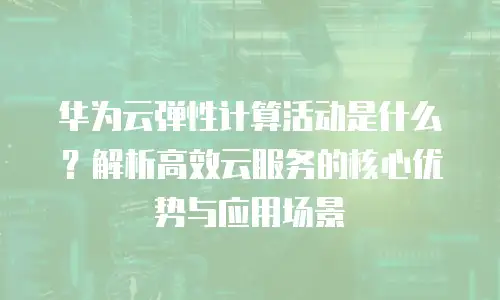 华为云弹性计算活动是什么？解析高效云服务的核心优势与应用场景