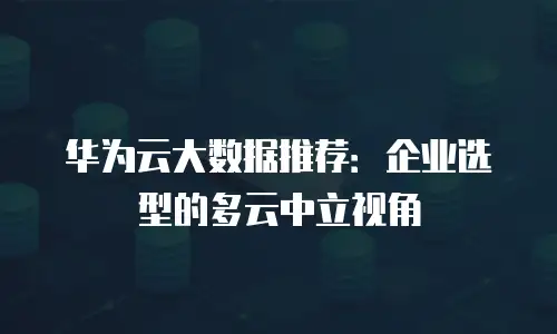华为云大数据推荐：企业选型的多云中立视角