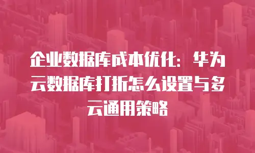 企业数据库成本优化：华为云数据库打折怎么设置与多云通用策略