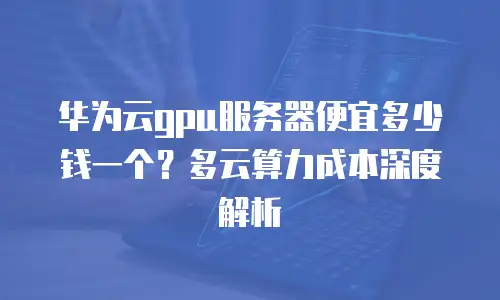 华为云gpu服务器便宜多少钱一个？多云算力成本深度解析