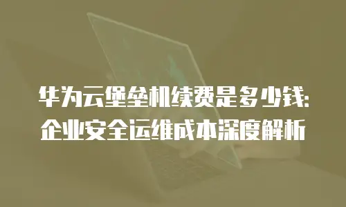 华为云堡垒机续费是多少钱：企业安全运维成本深度解析