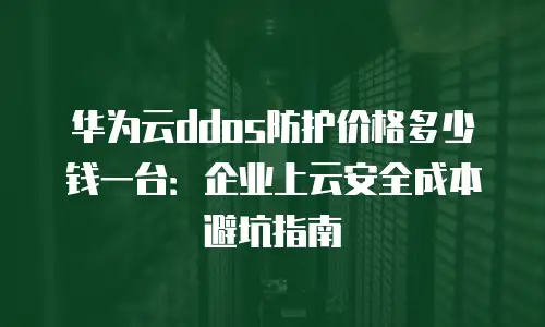 华为云ddos防护价格多少钱一台：企业上云安全成本避坑指南