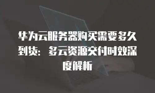 华为云服务器购买需要多久到货：多云资源交付时效深度解析