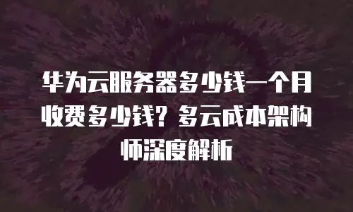华为云服务器多少钱一个月收费多少钱？多云成本架构师深度解析