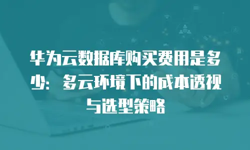 华为云数据库购买费用是多少：多云环境下的成本透视与选型策略