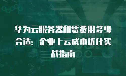 华为云服务器租赁费用多少合适：企业上云成本优化实战指南
