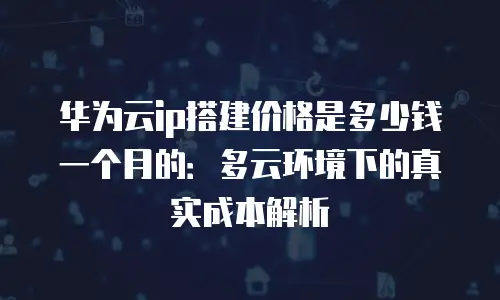 华为云ip搭建价格是多少钱一个月的：多云环境下的真实成本解析