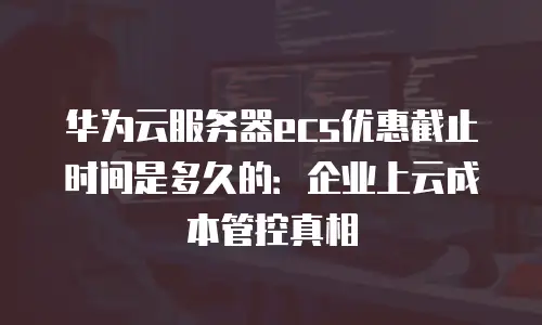 华为云服务器ecs优惠截止时间是多久的：企业上云成本管控真相