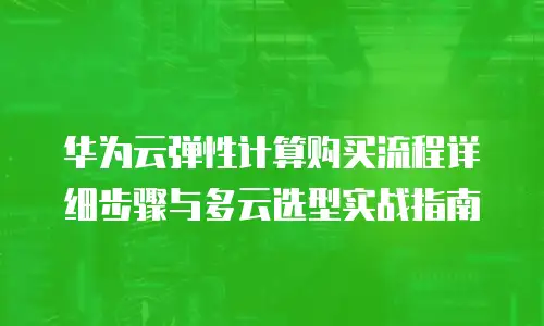 华为云弹性计算购买流程详细步骤与多云选型实战指南