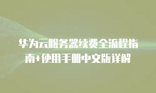 华为云服务器续费全流程指南+使用手册中文版详解