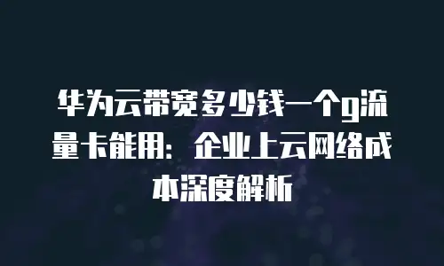 华为云带宽多少钱一个g流量卡能用：企业上云网络成本深度解析