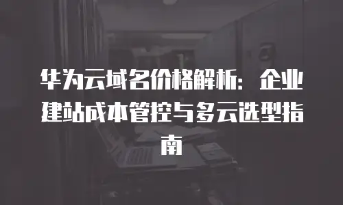 华为云域名价格解析：企业建站成本管控与多云选型指南