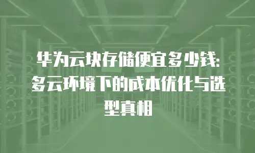 华为云块存储便宜多少钱：多云环境下的成本优化与选型真相