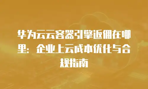 华为云云容器引擎返佣在哪里：企业上云成本优化与合规指南