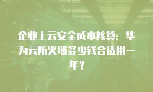 企业上云安全成本核算：华为云防火墙多少钱合适用一年？