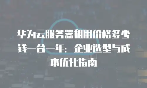 华为云服务器租用价格多少钱一台一年：企业选型与成本优化指南