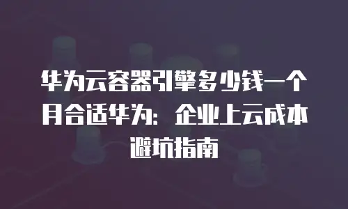 华为云容器引擎多少钱一个月合适华为：企业上云成本避坑指南