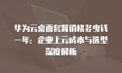华为云桌面套餐价格多少钱一年：企业上云成本与选型深度解析
