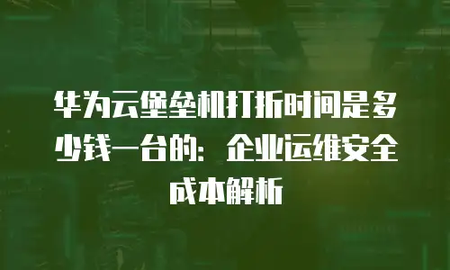 华为云堡垒机打折时间是多少钱一台的：企业运维安全成本解析