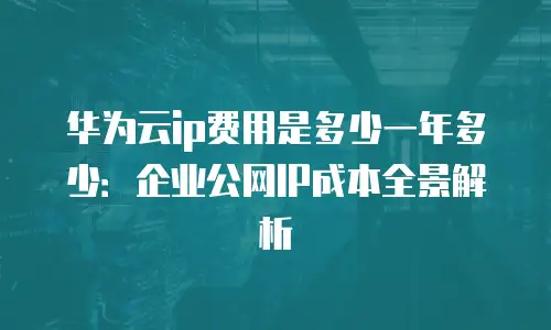 华为云ip费用是多少一年多少：企业公网IP成本全景解析