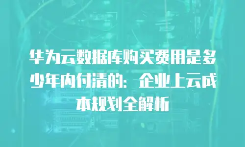 华为云数据库购买费用是多少年内付清的：企业上云成本规划全解析
