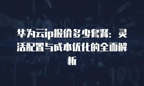 华为云ip报价多少套餐：灵活配置与成本优化的全面解析