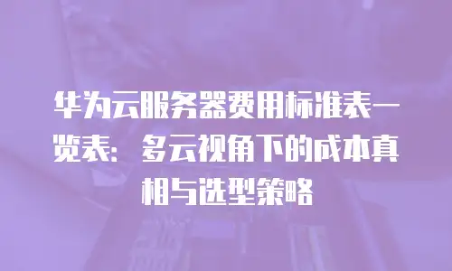 华为云服务器费用标准表一览表：多云视角下的成本真相与选型策略