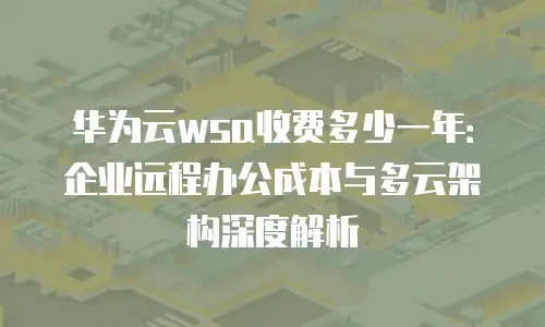 华为云wsa收费多少一年：企业远程办公成本与多云架构深度解析