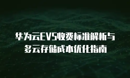 华为云EVS收费标准解析与多云存储成本优化指南