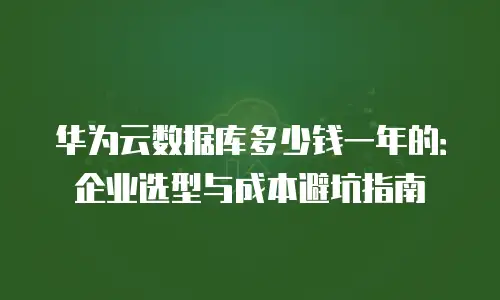 华为云数据库多少钱一年的：企业选型与成本避坑指南