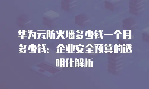 华为云防火墙多少钱一个月多少钱：企业安全预算的透明化解析