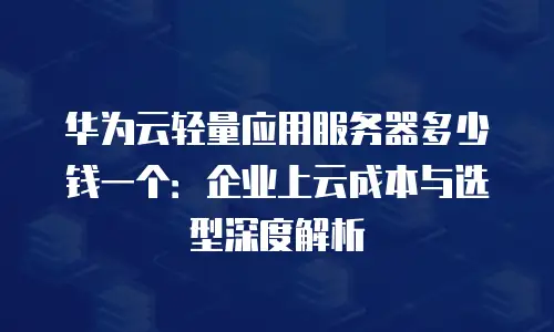 华为云轻量应用服务器多少钱一个：企业上云成本与选型深度解析