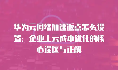 华为云网络加速返点怎么设置：企业上云成本优化的核心误区与正解